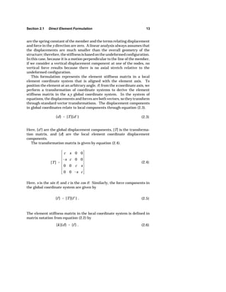 Section 2.1 Direct Element Formulation 13 
are the spring constant of the member and the terms relating displacement 
and force in the y direction are zero. A linear analysis always assumes that 
the displacements are much smaller than the overall geometry of the 
structure; therefore, the stiffness is based on the undeformed configuration. 
In this case, because it is a motion perpendicular to the line of the member, 
if we consider a vertical displacement component at one of the nodes, no 
vertical force results because there is no axial stretch relative to the 
undeformed configuration. 
This formulation represents the element stiffness matrix in a local 
element coordinate system that is aligned with the element axis. To 
position the element at an arbitrary angle, O, from the x coordinate axis, we 
perform a transformation of coordinate systems to derive the element 
stiffness matrix in the x,y global coordinate system. In the system of 
equations, the displacements and forces are both vectors, so they transform 
through standard vector transformations. The displacement components 
in global coordinates relate to local components through equation (2.3). 
{d}  [T]{dk } (2.3) 
Here, {d'} are the global displacement components, [T] is the transforma-tion 
matrix, and {d} are the local element coordinate displacement 
[T]  
c s 0 0 
s c 0 0 
0 0 c s 
0 0 s c 
(2.4) 
{f }  [T]{f k} . (2.5) 
[k]{d}  {f } . (2.6) 
components. 
The transformation matrix is given by equation (2.4). 
Here, s is the sin O, and c is the cos O. Similarly, the force components in 
the global coordinate system are given by 
The element stiffness matrix in the local coordinate system is defined in 
matrix notation from equation (2.2) by 
 