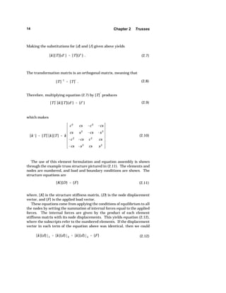 14 Chapter 2 Trusses 
Making the substitutions for {d} and {f} given above yields 
[k][T]{dk }  [T]{f k} . (2.7) 
The transformation matrix is an orthogonal matrix, meaning that 
[T]1 
 [T]— . (2.8) 
Therefore, multiplying equation (2.7) by [T]— produces 
[T]— [k][T]{dk}  {f k } (2.9) 
which makes 
[kk ]  [T]—[k][T]  k 
c 2 cs c 2 cs 
cs s 2 
cs s 2 
c 2 cs c 2 cs 
cs s 2 cs s 2 
(2.10) 
The use of this element formulation and equation assembly is shown 
through the example truss structure pictured in (2.11). The elements and 
nodes are numbered, and load and boundary conditions are shown. The 
structure equations are 
[K]{D}  {F} (2.11) 
where, [K] is the structure stiffness matrix, {D} is the node displacement 
vector, and {F} is the applied load vector. 
These equations come from applying the conditions of equilibrium to all 
the nodes by setting the summation of internal forces equal to the applied 
forces. The internal forces are given by the product of each element 
stiffness matrix with its node displacements. This yields equation (2.12), 
where the subscripts refer to the numbered elements. If the displacement 
vector in each term of the equation above was identical, then we could 
[k]{d}|1  [k]{d}|2  [k]{d}|3  {F} (2.12) 
 