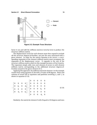 Section 2.1 Direct Element Formulation 15 
Figure 2-2. Example Truss Structure 
factor it out and add the stiffness matrices term-by-term to produce the 
structure stiffness matrix. 
all the structure degrees-of-freedom, not just the ones associated with a 
given element. In order for the matrix equation to be correct, a corre-sponding 
expansion of the displacement vector. It expands to the size of the 
structure stiffness matrix which in this example becomes a 6-by-6 matrix. 
The expansion simply adds rows and columns of zeroes to each element 
stiffness matrix corresponding to the additional structure degrees-of-freedom 
 
The displacement vector for each element must then expand to include 
expansion of the element stiffness matrix must accompany the 
0 0 0 0 
0 k1 0 k1 
0 0 0 0 
0 k1 0 k1 
 
0 0 0 0 0 
0 0 0 0 0 
0 0 0 0 0 
0 0 0 k1 0 
0 0 0 0 0 
0 0 0 k1 0 
(2.13) 
unused in the given element [2.1]. 
Applying this approach, the stiffness matrix for element 1 in the example 
results from using equation (2.10) with a O value of 90 degrees. Rows and 
columns of zeroes fill in equations and positions involving u1 and v1 as 
shown in equation (2.13). 
Similarly, the matrix for element 2 with O equal to 135 degrees and rows 
 