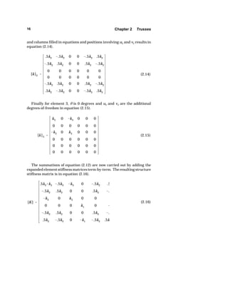 16 Chapter 2 Trusses 
and columns filled in equations and positions involving u2 and v2 results in 
equation (2.14). 
[k]2  
.5k2 .5k2 0 0 .5k2 .5k2 
.5k2 .5k2 0 0 .5k2 .5k2 
0 0 0 0 0 0 
0 0 0 0 0 0 
.5k2 .5k2 0 0 .5k2 .5k2 
.5k2 .5k2 0 0 .5k2 .5k2 
(2.14) 
Finally for element 3, O is 0 degrees and u3 and v3 are the additional 
[k]3  
k3 0 k3 0 0 0 
0 0 0 0 0 0 
k3 0 k3 0 0 0 
0 0 0 0 0 0 
0 0 0 0 0 0 
0 0 0 0 0 0 
(2.15) 
[K]  
.5k2k3 .5k2 k3 0 .5k2 .5 
.5k2 .5k2 0 0 .5k2 . 
k3 0 k3 0 0 
0 0 0 k1 0  
.5k2 .5k2 0 0 .5k2 . 
.5k2 .5k2 0 k1 .5k2 .5k 
(2.16) 
degrees-of-freedom in equation (2.15). 
The summations of equation (2.12) are now carried out by adding the 
expanded element stiffness matrices term-by-term. The resulting structure 
stiffness matrix is in equation (2.16). 
 