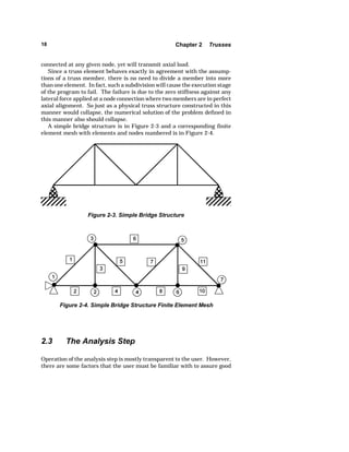 18 Chapter 2 Trusses 
connected at any given node, yet will transmit axial load. 
Since a truss element behaves exactly in agreement with the assump-tions 
of a truss member, there is no need to divide a member into more 
than one element. In fact, such a subdivision will cause the execution stage 
of the program to fail. The failure is due to the zero stiffness against any 
lateral force applied at a node connection where two members are in perfect 
axial alignment. So just as a physical truss structure constructed in this 
manner would collapse, the numerical solution of the problem defined in 
this manner also should collapse. 
A simple bridge structure is in Figure 2-3 and a corresponding finite 
element mesh with elements and nodes numbered is in Figure 2-4. 
Figure 2-3. Simple Bridge Structure 
Figure 2-4. Simple Bridge Structure Finite Element Mesh 
2.3 The Analysis Step 
Operation of the analysis step is mostly transparent to the user. However, 
there are some factors that the user must be familiar with to assure good 
 
