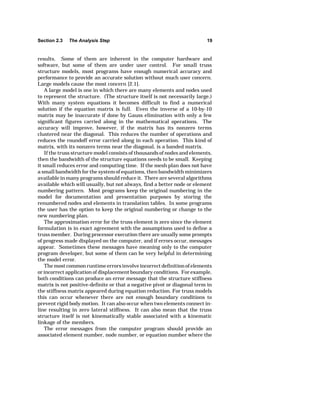 Section 2.3 The Analysis Step 19 
results. Some of them are inherent in the computer hardware and 
software, but some of them are under user control. For small truss 
structure models, most programs have enough numerical accuracy and 
performance to provide an accurate solution without much user concern. 
Large models cause the most concern [2.1]. 
A large model is one in which there are many elements and nodes used 
to represent the structure. (The structure itself is not necessarily large.) 
With many system equations it becomes difficult to find a numerical 
solution if the equation matrix is full. Even the inverse of a 10-by-10 
matrix may be inaccurate if done by Gauss elimination with only a few 
significant figures carried along in the mathematical operations. The 
accuracy will improve, however, if the matrix has its nonzero terms 
clustered near the diagonal. This reduces the number of operations and 
reduces the roundoff error carried along in each operation. This kind of 
matrix, with its nonzero terms near the diagonal, is a banded matrix. 
If the truss structure model consists of thousands of nodes and elements, 
then the bandwidth of the structure equations needs to be small. Keeping 
it small reduces error and computing time. If the mesh plan does not have 
a small bandwidth for the system of equations, then bandwidth minimizers 
available in many programs should reduce it. There are several algorithms 
available which will usually, but not always, find a better node or element 
numbering pattern. Most programs keep the original numbering in the 
model for documentation and presentation purposes by storing the 
renumbered nodes and elements in translation tables. In some programs 
the user has the option to keep the original numbering or change to the 
new numbering plan. 
The approximation error for the truss element is zero since the element 
formulation is in exact agreement with the assumptions used to define a 
truss member. During processor execution there are usually some prompts 
of progress made displayed on the computer, and if errors occur, messages 
appear. Sometimes these messages have meaning only to the computer 
program developer, but some of them can be very helpful in determining 
the model error. 
The most common runtime errors involve incorrect definition of elements 
or incorrect application of displacement boundary conditions. For example, 
both conditions can produce an error message that the structure stiffness 
matrix is not positive-definite or that a negative pivot or diagonal term in 
the stiffness matrix appeared during equation reduction. For truss models 
this can occur whenever there are not enough boundary conditions to 
prevent rigid body motion. It can also occur when two elements connect in-line 
resulting in zero lateral stiffness. It can also mean that the truss 
structure itself is not kinematically stable associated with a kinematic 
linkage of the members. 
The error messages from the computer program should provide an 
associated element number, node number, or equation number where the 
 