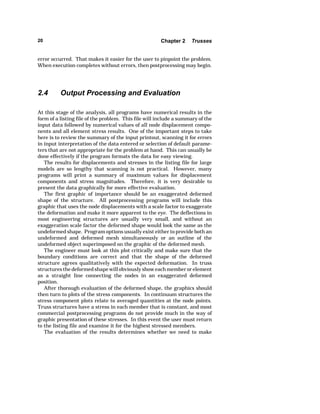 20 Chapter 2 Trusses 
error occurred. That makes it easier for the user to pinpoint the problem. 
When execution completes without errors, then postprocessing may begin. 
2.4 Output Processing and Evaluation 
At this stage of the analysis, all programs have numerical results in the 
form of a listing file of the problem. This file will include a summary of the 
input data followed by numerical values of all node displacement compo-nents 
and all element stress results. One of the important steps to take 
here is to review the summary of the input printout, scanning it for errors 
in input interpretation of the data entered or selection of default parame-ters 
that are not appropriate for the problem at hand. This can usually be 
done effectively if the program formats the data for easy viewing. 
The results for displacements and stresses in the listing file for large 
models are so lengthy that scanning is not practical. However, many 
programs will print a summary of maximum values for displacement 
components and stress magnitudes. Therefore, it is very desirable to 
present the data graphically for more effective evaluation. 
The first graphic of importance should be an exaggerated deformed 
shape of the structure. All postprocessing programs will include this 
graphic that uses the node displacements with a scale factor to exaggerate 
the deformation and make it more apparent to the eye. The deflections in 
most engineering structures are usually very small, and without an 
exaggeration scale factor the deformed shape would look the same as the 
undeformed shape. Program options usually exist either to provide both an 
undeformed and deformed mesh simultaneously or an outline of the 
undeformed object superimposed on the graphic of the deformed mesh. 
The engineer must look at this plot critically and make sure that the 
boundary conditions are correct and that the shape of the deformed 
structure agrees qualitatively with the expected deformation. In truss 
structures the deformed shape will obviously show each member or element 
as a straight line connecting the nodes in an exaggerated deformed 
position. 
After thorough evaluation of the deformed shape, the graphics should 
then turn to plots of the stress components. In continuum structures the 
stress component plots relate to averaged quantities at the node points. 
Truss structures have a stress in each member that is constant, and most 
commercial postprocessing programs do not provide much in the way of 
graphic presentation of these stresses. In this event the user must return 
to the listing file and examine it for the highest stressed members. 
The evaluation of the results determines whether we need to make 
 