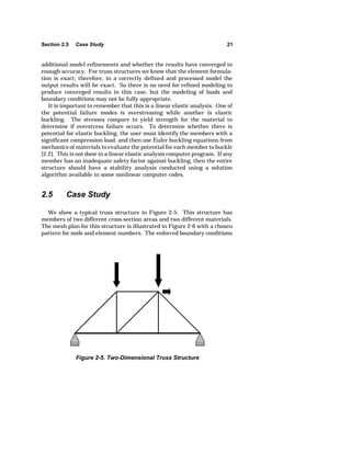 Section 2.5 Case Study 21 
additional model refinements and whether the results have converged to 
enough accuracy. For truss structures we know that the element formula-tion 
is exact; therefore, in a correctly defined and processed model the 
output results will be exact. So there is no need for refined modeling to 
produce converged results in this case, but the modeling of loads and 
boundary conditions may not be fully appropriate. 
It is important to remember that this is a linear elastic analysis. One of 
the potential failure modes is overstressing while another is elastic 
buckling. The stresses compare to yield strength for the material to 
determine if overstress failure occurs. To determine whether there is 
potential for elastic buckling, the user must identify the members with a 
significant compression load, and then use Euler buckling equations from 
mechanics of materials to evaluate the potential for each member to buckle 
[2.2]. This is not done in a linear elastic analysis computer program. If any 
member has an inadequate safety factor against buckling, then the entire 
structure should have a stability analysis conducted using a solution 
algorithm available in some nonlinear computer codes. 
2.5 Case Study 
We show a typical truss structure in Figure 2-5. This structure has 
members of two different cross-section areas and two different materials. 
The mesh plan for this structure is illustrated in Figure 2-6 with a chosen 
pattern for node and element numbers. The enforced boundary conditions 
Figure 2-5. Two-Dimensional Truss Structure 
 
