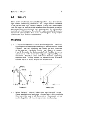 Section 2.6 Closure 25 
2.6 Closure 
There are few situations in mechanical design where a truss element is the 
right element for modeling the behavior. It is a simple element with which 
to discuss and learn finite element concepts. It may make an important 
contribution to the analysis by use as a boundary supporting spring or a 
gap element that connects two or more separate parts of a machine that 
must interact in the analysis. Therefore, the engineer must understand its 
nature well to interpret its effect on the overall response of any analysis 
that includes truss or truss-based elements. 
Problems 
2.1 A three-member truss structure is shown in Figure P2-1 with corre-sponding 
node and element numbering for a finite element model. 
Elements 1 and 2 are aluminum, and element 3 is steel. The cross-section 
areas are 1.5 sq. in. for element 1 and 1.0 sq. in. for elements 
2 and 3. Determine the displacement of node 2 and the stresses in 
each member. Solve by use of a computer program and by hand 
calculation. Report in a neat and concise informal engineering 
communication. Please include the hand-calculated struc-ture 
stiffness matrix in its full (8-by-8) and reduced form. 
2.2 Design the derrick structure shown for a load capacity of 20 kips. 
Choose a suitable steel and, using a factor of safety of 4.0, determine 
the cross-section area for all the members. Recommend a cross-section 
shape that will prevent any member from buckling. 
 