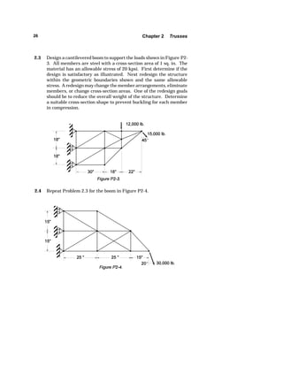 26 Chapter 2 Trusses 
2.3 Design a cantilevered boom to support the loads shown in Figure P2- 
3. All members are steel with a cross-section area of 1 sq. in. The 
material has an allowable stress of 20 kpsi. First determine if the 
design is satisfactory as illustrated. Next redesign the structure 
within the geometric boundaries shown and the same allowable 
stress. A redesign may change the member arrangements, eliminate 
members, or change cross-section areas. One of the redesign goals 
should be to reduce the overall weight of the structure. Determine 
a suitable cross-section shape to prevent buckling for each member 
in compression. 
2.4 Repeat Problem 2.3 for the boom in Figure P2-4. 
 