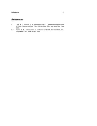 References 27 
References 
2.1 Cook, R. D., Malkus, D. S., and Plesha, M. E., Concepts and Applications 
of Finite Element Analysis, Third Edition, John Wiley and Sons, New York, 
1989. 
2.2 Popov, E. P., Introduction to Mechanics of Solids, Prentice-Hall, Inc., 
Englewood Cliffs, New Jersey, 1968. 
 