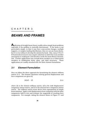 C H A P T E R 3 
BEAMS AND FRAMES 
Application of straight beam theory readily solves simple beam problems 
especially if the problem is statically determinant. If the beam is not 
particularly simple, in that it may have cross-section changes, multiple 
supports, or complex loading distributions, then we can use beam theory, 
but it is very tedious to develop the solution by hand. Also, many 2-D or 3- 
D framework structures may require solutions in which the truss member 
assumption is inadequate and therefore needs the beam flexure formula-tion. 
Further applications may include beam members as re-inforcement 
members in combination beam, plate, and shell structures. These 
applications are readily attacked with the finite element formulation. 
3.1 Element Formulation 
Here we follow the direct approach for formulating the element stiffness 
matrix [3.1]. The element equations relating general displacement and 
force components are given by 
[k]{d}  {f } (3.1) 
where [k] is the element stiffness matrix, {d} is the node displacement 
component column matrix, and {f} is the internal force component column 
matrix. The stiffness matrix terms derive from superposition of simple 
beam solutions. Apply a unit displacement of one component with the other 
components held to zero and evaluate the magnitude of resulting force 
components. For example, taking the element shown in Figure 3-1 and 
28 
 