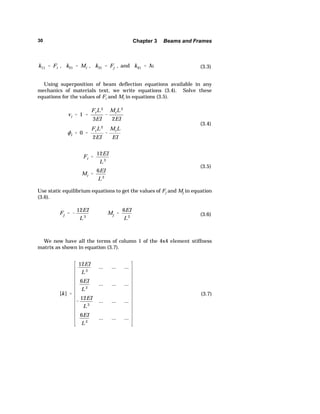 30 Chapter 3 Beams and Frames 
k11  Fi , k21  Mi , k31  Fj , and k41  M (3.3) 
Using superposition of beam deflection equations available in any 
mechanics of materials text, we write equations (3.4). Solve these 
equations for the values of Fi and Mi in equations (3.5). 
vi  1  
FiL3 
3EI 
 
MiL2 
2EI 
ki  0  
FiL2 
2EI 
 
MiL 
EI 
(3.4) 
Fi  
12EI 
L3 
Mi  
6EI 
L2 
(3.5) 
Use static equilibrium equations to get the values of Fj and Mj in equation 
(3.6). 
Fj   
12EI 
L3 
Mj  
6EI 
L2 (3.6) 
We now have all the terms of column 1 of the 4x4 element stiffness 
[k]  
12EI 
L3 
... ... ... 
6EI 
L2 
... ... ... 
 
12EI 
L3 
... ... ... 
6EI 
L2 
... ... ... 
(3.7) 
matrix as shown in equation (3.7). 
 