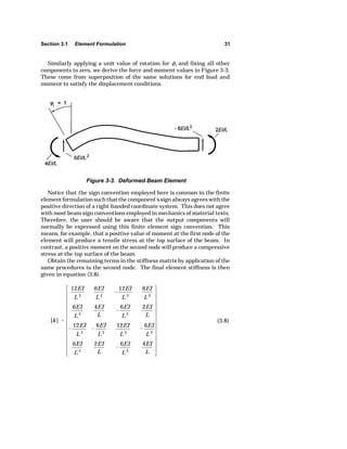 Section 3.1 Element Formulation 31 
Similarly applying a unit value of rotation for ki and fixing all other 
components to zero, we derive the force and moment values in Figure 3-3. 
These come from superposition of the same solutions for end load and 
moment to satisfy the displacement conditions. 
Figure 3-3. Deformed Beam Element 
Notice that the sign convention employed here is common in the finite 
element formulation such that the component's sign always agrees with the 
positive direction of a right-handed coordinate system. This does not agree 
with most beam sign conventions employed in mechanics of material texts. 
Therefore, the user should be aware that the output components will 
normally be expressed using this finite element sign convention. This 
means, for example, that a positive value of moment at the first node of the 
element will produce a tensile stress at the top surface of the beam. In 
contrast, a positive moment on the second node will produce a compressive 
stress at the top surface of the beam. 
Obtain the remaining terms in the stiffness matrix by application of the 
same procedures to the second node. The final element stiffness is then 
given in equation (3.8). 
[k]  
12EI 
L3 
6EI 
L2 
 
12EI 
L3 
6EI 
L2 
6EI 
L2 
4EI 
L 
 
6EI 
L2 
2EI 
L 
 
12EI 
L3 
 
6EI 
L2 
12EI 
L3 
 
6EI 
L2 
6EI 
L2 
2EI 
L 
 
6EI 
L2 
4EI 
L 
(3.8) 
 