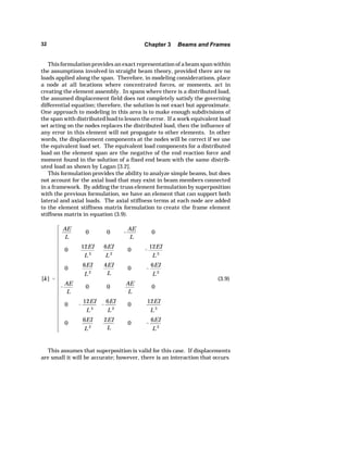 32 Chapter 3 Beams and Frames 
This formulation provides an exact representation of a beam span within 
the assumptions involved in straight beam theory, provided there are no 
loads applied along the span. Therefore, in modeling considerations, place 
a node at all locations where concentrated forces, or moments, act in 
creating the element assembly. In spans where there is a distributed load, 
the assumed displacement field does not completely satisfy the governing 
differential equation; therefore, the solution is not exact but approximate. 
One approach to modeling in this area is to make enough subdivisions of 
the span with distributed load to lessen the error. If a work equivalent load 
set acting on the nodes replaces the distributed load, then the influence of 
any error in this element will not propagate to other elements. In other 
words, the displacement components at the nodes will be correct if we use 
the equivalent load set. The equivalent load components for a distributed 
load on the element span are the negative of the end reaction force and 
moment found in the solution of a fixed end beam with the same distrib-uted 
load as shown by Logan [3.2]. 
This formulation provides the ability to analyze simple beams, but does 
not account for the axial load that may exist in beam members connected 
in a framework. By adding the truss element formulation by superposition 
with the previous formulation, we have an element that can support both 
lateral and axial loads. The axial stiffness terms at each node are added 
to the element stiffness matrix formulation to create the frame element 
stiffness matrix in equation (3.9). 
[k]  
AE 
L 
0 0  
AE 
L 
0 
0 12EI 
L3 
6EI 
L2 
0  
12EI 
L3 
0 6EI 
L2 
4EI 
L 
0  
6EI 
L2 
 
AE 
L 
0 0 AE 
L 
0 
0  
12EI 
L3 
 
6EI 
L2 
0 12EI 
L3 
0 6EI 
L2 
2EI 
L 
0  
6EI 
L2 
(3.9) 
This assumes that superposition is valid for this case. If displacements 
are small it will be accurate; however, there is an interaction that occurs 
 