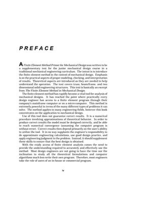 iv 
P R E F A C E 
AFinite Element Method Primer for Mechanical Design was written to be 
a supplementary text for the junior mechanical design course in a 
traditional mechanical engineering curriculum. The intent is to introduce 
the finite element method in the context of mechanical design. Emphasis 
is on the practical aspects of proper modeling, checking, and interpretation 
of results. Theoretical aspects are introduced as they are needed to help 
understand the operation. The text covers truss, beam/frame, and two 
dimensional solid engineering structures. This text is basically an excerpt 
from The Finite Element Method in Mechanical Design. 
The finite element method has rapidly become a vital tool for analysis of 
mechanical designs. It has reached the point where practically every 
design engineer has access to a finite element program through their 
company's mainframe computer or on a micro-computer. This method is 
extremely powerful in terms of the many different types of problems it can 
solve. The method applies to many engineering fields, however this book 
concentrates on the application to mechanical design. 
Use of this tool does not guarantee correct results. It is a numerical 
procedure involving approximations of theoretical behavior. In order to 
produce correct results the model must be designed correctly, and be able 
to reach numerical convergence (assuming the computer program is 
without error). Correct results then depend primarily on the user's ability 
to utilize the tool. It in no way supplants the engineer's responsibility to 
do approximate engineering calculations, use good design practice, and 
apply engineering judgment to the problem. Instead, it should supplement 
these skills to ensure that the best design is obtained. 
With the ready access of finite element analysis comes the need to 
provide the understanding required to accurately and effectively use the 
method. Most design engineers are not going to have the time nor the 
inclination to study all the theoretical formulations and computer 
algorithms much less write their own program. Therefore, most engineers 
take the role of users of an in-house or commercial program. 
 