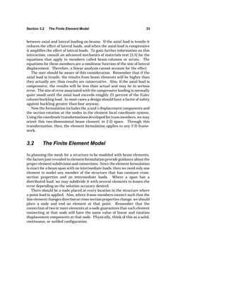 Section 3.2 The Finite Element Model 33 
between axial and lateral loading on beams. If the axial load is tensile it 
reduces the effect of lateral loads, and when the axial load is compressive 
it amplifies the effect of lateral loads. To gain further information on this 
interaction, consult an advanced mechanics of materials text [3.3] for the 
equations that apply to members called beam-columns or struts. The 
equations for these members are a nonlinear function of the size of lateral 
displacement. Therefore, a linear analysis cannot account for the effect. 
The user should be aware of this consideration. Remember that if the 
axial load is tensile, the results from beam elements will be higher than 
they actually are; thus results are conservative. Also, if the axial load is 
compressive, the results will be less than actual and may be in serious 
error. The size of error associated with the compressive loading is normally 
quite small until the axial load exceeds roughly 25 percent of the Euler 
column buckling load. In most cases a design should have a factor of safety 
against buckling greater than four anyway. 
Now the formulation includes the u and v displacement components and 
the section rotation at the nodes in the element local coordinate system. 
Using the coordinate transformations developed for truss members, we may 
orient this two-dimensional beam element in 2-D space. Through this 
transformation, then, the element formulation applies to any 2-D frame-work. 
3.2 The Finite Element Model 
In planning the mesh for a structure to be modeled with beam elements, 
the factors just revealed in element formulation provide guidance about the 
proper element subdivision and connections. Since the element formulation 
is exact for a beam span with no intermediate loads, then we need only one 
element to model any member of the structure that has constant cross-section 
properties and no intermediate loads. Where a span has a 
distributed load, we may subdivide it with several elements to lessen the 
error depending on the solution accuracy desired. 
There should be a node placed at every location in the structure where 
a point load is applied. Also, where frame members connect such that the 
line element changes direction or cross-section properties change, we should 
place a node and end an element at that point. Remember that the 
connection of two or more elements at a node guarantees that each element 
connecting at that node will have the same value of linear and rotation 
displacement components at that node. Physically, think of this as a solid, 
continuous, or welded configuration. 
 