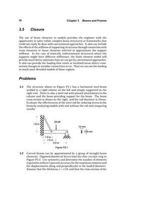 38 Chapter 3 Beams and Frames 
3.5 Closure 
The use of beam elements in models provides the engineer with the 
opportunity to solve rather complex beam structures or frameworks that 
could not easily be done with conventional approaches. It also can include 
the effects of the stiffness of supporting structures through connection with 
truss elements or beam elements selected to approximate the support 
stiffness. In the case of statically indeterminant structures where the 
supports might have different stiffnesses, the finite element model will 
provide much better solutions than we can get by conventional approaches. 
It also can provide the loading that exists at localized areas where cross-section 
changes or member connections occur. Then we can use the loading 
in much more detailed models of those regions. 
Problems 
3.1 The structure shown in Figure P3-1 has a horizontal steel beam 
welded to a rigid column on the left and simply supported on the 
right end. There is also a steel rod with pinned attachments to the 
column and the beam providing support for the beam. The beam 
cross section is shown on the right, and the rod diameter is 25mm. 
Evaluate the effectiveness of the steel rod for reducing stress in the 
beam by analyzing models with and without the rod and comparing 
results. 
3.2 Curved beams can be approximated by a group of straight beam 
elements. Opposed diametral forces load the thin circular ring in 
Figure P3-2. Use symmetry and determine the number of elements 
required to achieve 5 percent accuracy for the maximum moment and 
the displacements along and perpendicular to the loaded diameter. 
Assume that the thickness, t = r/10, and that the cross section of the 
 