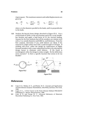 Problems 39 
ring is square. The maximum moment and radial displacements are 
given by 
Ma  
Pr 
_ 
G 
a  
Pr 3 
8EI 
_  
8 
_ 
3.1 Cook, R. D., Malkus, D. S., and Plesha, M. E., Concepts and Applications 
of Finite Element Analysis, Third Edition, John Wiley and Sons, New York, 
1989. 
3.2 Logan, D. L., A First Course in the Finite Element Method, PWS-KENT 
Publishing Co., Boston, Massachusetts, 1986 
3.3 Cook, R. D. and Young, W. C., Advanced Mechanics of Materials, 
Macmillan Publishing Co., New York, 1985. 
G 
b   
Pr 3 
4EI 
4 
_ 
 1 
where a is the diameter parallel to the loads, and b is perpendicular 
to the loads. 
3.3 Analyze the bicycle frame design sketched in Figure P3-3. Use a 
vertical load of 150 lb. at the seat location and 25 lb. at the handle-bar 
location and apply a load factor of 2.5 for inertial loading. 
Assume for the first analysis that all the members are tubular steel 
with a 1-in. outside diameter and 0.062-in. wall thickness. From the 
first analysis, determine if any yield failures are likely if the 
material is a high-carbon steel with a yield strength of 110 kpsi. If 
yielding will occur, refine the design by replacement of highly 
stressed members with a more substantial section or by altering the 
design layout to eliminate yield failures. If the frame is 
overdesigned, refine the design to reduce weight. Do the deflections 
seem excessive? Is there a specific location that seems to be too 
flexible? 
References 
 