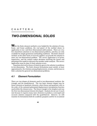 C H A P T E R 4 
TWO-DIMENSIONAL SOLIDS 
While the finite element method is very helpful for the solution of truss, 
beam, and frame problems, the real power of the method shows in 
application to two- and three-dimensional solid analysis. There are very 
few closed form solutions to two-dimensional problems, and they are only 
available for simple geometries and loading conditions. The finite element 
method, on the other hand, if correctly applied, can provide the solution to 
most any two-dimensional problem. The correct application is of prime 
importance, and the analyst makes decisions involving the layout and 
planning of the model to represent the member under analysis. The correct 
application must be done to limit solution errors. 
Equations derived in theory of elasticity govern the solution to problems 
in two dimensions. The finite element formulation must satisfy, at least 
approximately, the relations among displacements, strains, and stresses to 
find a solution for general two-dimensional problems. 
4.1 Element Formulation 
There are two shapes of elements used in two-dimensional analysis: the 
triangle and the quadrilateral. The two basic element shapes may be 
linear elements or quadratic elements, where linear and quadratic refer to 
the order of the assumed polynomial displacement interpolation function 
used within the element area. The linear triangle is the simplest and was 
the first two-dimensional element developed. Analysts do not use it much 
now because it requires many more elements to produce a converged and 
accurate solution compared with the quadrilateral. However, we still 
examine its formulation both for academic purposes and for its occasional 
40 
 