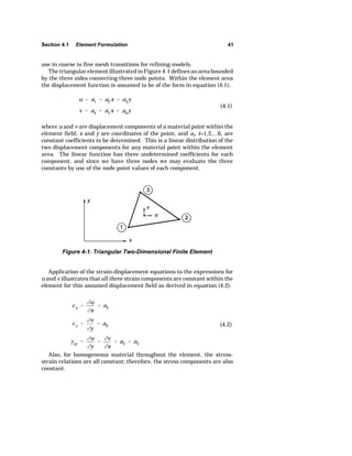 Section 4.1 Element Formulation 41 
u  a1  a2x  a3y 
v  a4  a5x  a6y 
(4.1) 
Figure 4-1. Triangular Two-Dimensional Finite Element 
Ix  
ju 
jx 
 a2 
Iy  
jv 
jy 
 a6 
Exy  
ju 
jy 
 
jv 
jx 
 a3  a5 
(4.2) 
use in coarse to fine mesh transitions for refining models. 
The triangular element illustrated in Figure 4-1 defines an area bounded 
by the three sides connecting three node points. Within the element area 
the displacement function is assumed to be of the form in equation (4.1), 
where u and v are displacement components of a material point within the 
element field, x and y are coordinates of the point, and ai, i=1,2,...6, are 
constant coefficients to be determined. This is a linear distribution of the 
two displacement components for any material point within the element 
area. The linear function has three undetermined coefficients for each 
component, and since we have three nodes we may evaluate the three 
constants by use of the node point values of each component. 
Application of the strain-displacement equations to the expressions for 
u and v illustrates that all three strain components are constant within the 
element for this assumed displacement field as derived in equation (4.2). 
Also, for homogeneous material throughout the element, the stress-strain 
relations are all constant; therefore, the stress components are also 
constant. 
 