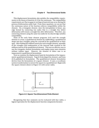 42 Chapter 4 Two-Dimensional Solids 
This displacement formulation also satisfies the compatibility require-ments 
in the theory of elasticity [4.1] for the continuum. The compatibility 
requirements are that no gaps or overlaps of material may occur during the 
process of deformation under load. From these equations, we can see that 
the continuous nature of the function enforces compatibility within the 
element. On a triangular element, since the interpolation is linear, any 
edge formed by connecting two nodes that is a straight line before 
deformation will remain a straight line after deformation. Therefore, any 
connecting element using the same two nodes for its shared edge satisfies 
compatibility. 
Some of the early finite element programs [4.2] used the triangle 
element to create a quadrilateral element by subdividing a quadrilateral 
shape into four triangles using the centroid of the quadrilateral as their 
apex. After finding the stiffness matrix for each triangle element, assembly 
of the triangles and condensation of the internal node resulted in the 
stiffness matrix of the quadrilateral element. This was an effective way to 
use the triangular element formulation and employ many more elements 
without tedious input. However, the element of choice now is an 
isoparametric quadrilateral formulation. 
Next we examine the displacement basis for formulation of the isopara-metric 
quadrilateral element. Taig [4.3] developed the element, and Irons 
[4.4] published its formulation. The quadrilateral element formulation 
derives from the formulation of a square element. It uses a co-ordinate 
system transformation to convert the square to a quadrilateral. Begin with 
the square element shown in Figure 4-2 with corner nodes. 
Figure 4-2. Square Two-Dimensional Finite Element 
Recognizing that four constants can be evaluated with four nodes, a 
logical expression for the displacement function components becomes 
 