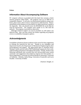 Preface v 
Information About Accompanying Software 
PC computer software is provided with this book that contains a finite 
element program called FEPC. The program runs on an IBM PC or 
compatible computer. It will solve two-dimensional problems using truss, 
beam, plane stress, plane strain or axisymmetric solid elements. Dimen-sional 
limits of the program are described in an abbreviated user's guide in 
the Appendix. Also, you should review the README file on the disk for 
start-up instructions. The complete user's guide is in a file with the 
software. The program is provided as shareware. 
Although technical support can not be provided, we will replace any 
defective files. Also, you may contact the author regarding any program 
errors or availability of program updates. 
Acknowledgments 
I would like to thank my former students in the course for their suggestions 
in refining the material for this text. Thanks to my colleagues and 
department head in the Department of Mechanical Engineering for their 
encouragement and support. My appreciation goes to Jonathan Plant, 
Monique Calello and the staff at PWS Publishing Company for their work, 
understanding and patience throughout this project. Finally, thanks to the 
following individuals who reviewed this text and provided many useful 
comments and suggestions that helped to improve the final product: A. 
Henry Hagerdoorn, University of Central Florida; H. Kazerooni, University 
of California - Berkeley; Julius Wong, University of Louisville; and Larry 
Stauffer, University of Idaho. 
Charles E. Knight, Jr. 
 