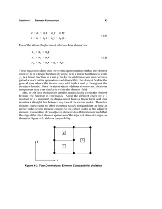 Section 4.1 Element Formulation 43 
u  a1  a2x  a3y  a4xy 
v  a5  a6x  a7y  a8xy . 
(4.3) 
Use of the strain-displacement relations here shows that 
Ix  a2  a4y 
Iy  a7  a8x 
Exy  a3  a4x  a6  a8y . 
(4.4) 
These equations show that the strain approximation within the element 
allows Ix to be a linear function of y and Iy to be a linear function of x, while 
Exy is a linear function in x and y. So by the addition of one node we have 
gained a much better approximate solution within the element field for the 
general case where the strains vary with both x and y throughout the 
structure domain. Since the stress-strain relations are constant, the stress 
components may vary similarly within the element field. 
Also, in this case the function satisfies compatibility within the element 
because the function is continuous. Along the element edges for x = 
constant or y = constant the displacement takes a linear form, and thus 
remains a straight line between any two of the corner nodes. Therefore 
element connections to other elements satisfy compatibility as long as 
corner nodes of one element connect to the corner nodes of the adjacent 
element. Connection of two adjacent elements to a third element such that 
the edge of the third element spans two of the adjacent elements' edges, as 
shown in Figure 4-3, violates compatibility. 
Figure 4-3. Two-Dimensional Element Compatibility Violation 
 