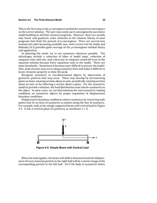 Section 4.2 The Finite Element Model 45 
This is the first step in the p-convergence method for numerical convergence 
on the correct solution. The user may easily use h-convergence by successive 
model building in all finite element programs. However, there are usually 
only linear and quadratic order elements in the element library of most 
programs that limit the pursuit of p-convergence. There are several new 
commercial codes becoming available now, and a recent text by Szabo and 
Babuska [4.5] provides good coverage of the p-convergence method theory 
and application. 
In planning the mesh, try to use symmetry whenever possible. The 
advantages include a reduction of labor of model input, reduction of 
computer time and cost, and a decrease in computer round-off error in the 
equation solution because fewer equations exist in the model. There are 
some drawbacks. Sometimes it becomes more difficult to picture the model. 
Also, peak stresses may occur along symmetry lines and make it difficult to 
locate elements properly to show the peak. 
Recognize symmetry in two-dimensional objects by observation of 
geometric patterns that may occur. These may develop by incrementing 
plane sections, rotating sections about an axis, periodically rotating sections 
about an axis, or by reflecting a section about a plane. For the symmetric 
model to provide a solution, the load distribution must also be symmetric on 
the object. In some cases, we can find solutions for anti-symmetric loading 
conditions on symmetric objects by proper imposition of displacement 
boundary conditions. 
Displacement boundary conditions enforce symmetry by restricting node 
points that lie on lines of symmetry to motion along the line of symmetry. 
For example, look at the simply supported beam with central load in Figure 
4-5. It has a vertical plane of symmetry at coordinate x = 0. 
Figure 4-5. Simple Beam with Central Load 
When the load applies, the beam will deflect downward and the displace-ment 
of every material particle in the right half will be a mirror image of the 
corresponding particle in the left half. So if the body is symmetric before 
 