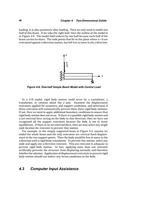 46 Chapter 4 Two-Dimensional Solids 
loading, it is also symmetric after loading. Then we only need to model one 
half of this beam. If we take the right half, then the outline of the model is 
in Figure 4-6. The model load reduces by one half because each half of the 
beam carries its share. The node points that lie on the plane where x = 0 are 
restrained against x-direction motion, but left free to move in the y direction. 
Figure 4-6. One-half Simple Beam Model with Central Load 
In a 2-D model, rigid body motion could occur by x translation, y 
translation, or rotation about the z axis. Examine the displacement 
restraints applied for symmetry and support conditions, and determine if 
these restraints will automatically prevent these three rigid body motions. 
If not, then we need to apply additional boundary conditions to assure that 
rigid body motion does not occur. If there is a possible rigid body motion and 
a net external force acting on the body in that direction, then we have not 
recognized all the support restraints because the body is not in static 
equilibrium. If there is no net external force, then we may select any single 
node location for restraint to prevent that motion. 
For example, in the simply supported beam in Figure 4-5, assume we 
model the whole beam and the only restraints are vertical fixed displace-ment 
at the two support points. Then the body would be free to move in the 
x direction with a rigid body translation. To prevent this motion, select any 
node and apply one x-direction restraint. This one restraint is adequate to 
prevent rigid body motion. In fact, applying more than one restraint 
artificially prevents the structure from displacing normally and therefore 
falsifies the solution. Application of displacement restraints to prevent rigid 
body motion should not induce any stress conditions in the body. 
4.3 Computer Input Assistance 
 