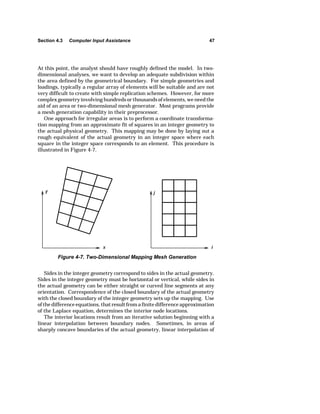 Section 4.3 Computer Input Assistance 47 
At this point, the analyst should have roughly defined the model. In two-dimensional 
analyses, we want to develop an adequate subdivision within 
the area defined by the geometrical boundary. For simple geometries and 
loadings, typically a regular array of elements will be suitable and are not 
very difficult to create with simple replication schemes. However, for more 
complex geometry involving hundreds or thousands of elements, we need the 
aid of an area or two-dimensional mesh generator. Most programs provide 
a mesh generation capability in their preprocessor. 
One approach for irregular areas is to perform a coordinate transforma-tion 
mapping from an approximate fit of squares in an integer geometry to 
the actual physical geometry. This mapping may be done by laying out a 
rough equivalent of the actual geometry in an integer space where each 
square in the integer space corresponds to an element. This procedure is 
illustrated in Figure 4-7. 
Figure 4-7. Two-Dimensional Mapping Mesh Generation 
Sides in the integer geometry correspond to sides in the actual geometry. 
Sides in the integer geometry must be horizontal or vertical, while sides in 
the actual geometry can be either straight or curved line segments at any 
orientation. Correspondence of the closed boundary of the actual geometry 
with the closed boundary of the integer geometry sets up the mapping. Use 
of the difference equations, that result from a finite difference approximation 
of the Laplace equation, determines the interior node locations. 
The interior locations result from an iterative solution beginning with a 
linear interpolation between boundary nodes. Sometimes, in areas of 
sharply concave boundaries of the actual geometry, linear interpolation of 
 
