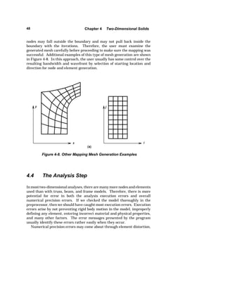 48 Chapter 4 Two-Dimensional Solids 
nodes may fall outside the boundary and may not pull back inside the 
boundary with the iterations. Therefore, the user must examine the 
generated mesh carefully before proceeding to make sure the mapping was 
successful. Additional examples of this type of mesh generation are shown 
in Figure 4-8. In this approach, the user usually has some control over the 
resulting bandwidth and wavefront by selection of starting location and 
direction for node and element generation. 
Figure 4-8. Other Mapping Mesh Generation Examples 
4.4 The Analysis Step 
In most two-dimensional analyses, there are many more nodes and elements 
used than with truss, beam, and frame models. Therefore, there is more 
potential for error in both the analysis execution errors and overall 
numerical precision errors. If we checked the model thoroughly in the 
preprocessor, then we should have caught most execution errors. Execution 
errors arise by not preventing rigid body motion in the model, improperly 
defining any element, entering incorrect material and physical properties, 
and many other factors. The error messages presented by the program 
usually identify these errors rather easily when they occur. 
Numerical precision errors may come about through element distortion, 
 