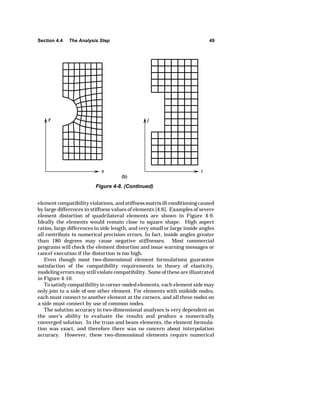 Section 4.4 The Analysis Step 49 
Figure 4-8. (Continued) 
element compatibility violations, and stiffness matrix ill-conditioning caused 
by large differences in stiffness values of elements [4.6]. Examples of severe 
element distortion of quadrilateral elements are shown in Figure 4-9. 
Ideally the elements would remain close to square shape. High aspect 
ratios, large differences in side length, and very small or large inside angles 
all contribute to numerical precision errors. In fact, inside angles greater 
than 180 degrees may cause negative stiffnesses. Most commercial 
programs will check the element distortion and issue warning messages or 
cancel execution if the distortion is too high. 
Even though most two-dimensional element formulations guarantee 
satisfaction of the compatibility requirements in theory of elasticity, 
modeling errors may still violate compatibility. Some of these are illustrated 
in Figure 4-10. 
To satisfy compatibility in corner-noded elements, each element side may 
only join to a side of one other element. For elements with midside nodes, 
each must connect to another element at the corners, and all three nodes on 
a side must connect by use of common nodes. 
The solution accuracy in two-dimensional analyses is very dependent on 
the user's ability to evaluate the results and produce a numerically 
converged solution. In the truss and beam elements, the element formula-tion 
was exact, and therefore there was no concern about interpolation 
accuracy. However, these two-dimensional elements require numerical 
 