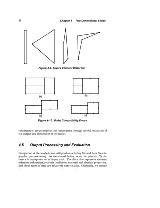 50 Chapter 4 Two-Dimensional Solids 
Figure 4-9. Severe Element Distortion 
Figure 4-10. Model Compatibility Errors 
convergence. We accomplish this convergence through careful evaluation of 
the output and refinement of the model. 
4.5 Output Processing and Evaluation 
Completion of the analysis run will produce a listing file and data files for 
graphic postprocessing. As mentioned before, scan the printout file for 
errors in interpretation of input data. The data that represent element 
selection and options, analysis conditions, material and physical properties, 
and these types of data are relatively easy to scan. Obviously, we cannot 
 