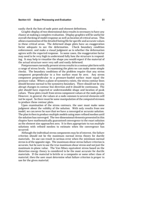 Section 4.5 Output Processing and Evaluation 51 
easily check the lists of node point and element definitions. 
Graphic display of two-dimensional data results is necessary to have any 
chance at making a complete evaluation. Display graphics will be useful for 
overall checking of model response as well as location of critical areas. This 
allows examination of the detailed listing file for specific and accurate values 
in these critical areas. The deformed shape plots have an exaggeration 
factor adequate to see the deformation. Check boundary condition 
enforcement, and make a visual judgment as to whether the deformation 
agrees with the expected response. In some cases, the exaggeration factor 
may need to be very high to understand fully how the structure is respond-ing. 
It may help to visualize the shape you would expect if the material of 
the actual structure were very soft and easily deformed. 
Postprocessors normally present stress results in a contour plot form with 
a range of stress levels. In examining the plots we can make some simple 
checks. The boundary conditions of the problem require that any stress 
component perpendicular to a free surface must be zero. Any stress 
component perpendicular to a pressure-loaded surface must equal the 
pressure value. Where a plane of symmetry exists, the stress contour lines 
should become normal to the symmetry boundary. There should not be any 
abrupt changes in contour line direction and it should be continuous. The 
plot should have expected or understandable shape and location of peak 
values. These plots result from stress component values at the node points. 
However, in general, the values at a node common to several elements will 
not be equal. So there must be some manipulation of the computed stresses 
to produce these contour plots. 
Upon examination of the stress contours, the user must make some 
judgment about the validity of the solution. With only results from one 
model, we can never be sure that we have a converged or accurate solution. 
The plan is then to produce multiple models using more refined meshes until 
the solution has converged. The two-dimensional elements presented in this 
chapter have mathematically guaranteed convergence to the exact solution 
as the element size approaches zero. It is then appropriate to run multiple 
solutions with refined meshes to estimate when the convergence has 
occurred. 
Although the individual stress components may be of interest, the failure 
criterion should not be the maximum normal stress theory for ductile 
materials. Its use can result in serious error when the minimum normal 
stress is of the opposite sign. The maximum shear stress failure criterion is 
accurate, but be sure to use the true maximum shear stress and not just the 
maximum in-plane value. The Von Mises equivalent stress based on the 
distortion energy theory is considered to be the most accurate for ductile 
materials. If the material is brittle or a composite or some other class of 
material, then the user must determine what failure criterion is proper to 
use for the given material. 
 