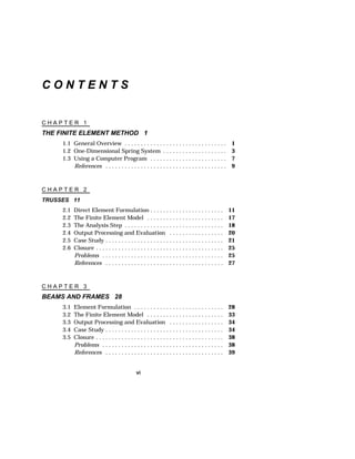 vi 
C O N T E N T S 
C H A P T E R 1 
THE FINITE ELEMENT METHOD 1 
1.1 General Overview . . . . . . . . . . . . . . . . . . . . . . . . . . . . . . . . 1 
1.2 One-Dimensional Spring System . . . . . . . . . . . . . . . . . . . . 3 
1.3 Using a Computer Program . . . . . . . . . . . . . . . . . . . . . . . . 7 
References . . . . . . . . . . . . . . . . . . . . . . . . . . . . . . . . . . . . . . 9 
C H A P T E R 2 
TRUSSES 11 
2.1 Direct Element Formulation . . . . . . . . . . . . . . . . . . . . . . . 11 
2.2 The Finite Element Model . . . . . . . . . . . . . . . . . . . . . . . . 17 
2.3 The Analysis Step . . . . . . . . . . . . . . . . . . . . . . . . . . . . . . . 18 
2.4 Output Processing and Evaluation . . . . . . . . . . . . . . . . . 20 
2.5 Case Study . . . . . . . . . . . . . . . . . . . . . . . . . . . . . . . . . . . . . 21 
2.6 Closure . . . . . . . . . . . . . . . . . . . . . . . . . . . . . . . . . . . . . . . . 25 
Problems . . . . . . . . . . . . . . . . . . . . . . . . . . . . . . . . . . . . . . 25 
References . . . . . . . . . . . . . . . . . . . . . . . . . . . . . . . . . . . . . 27 
C H A P T E R 3 
BEAMS AND FRAMES 28 
3.1 Element Formulation . . . . . . . . . . . . . . . . . . . . . . . . . . . . 28 
3.2 The Finite Element Model . . . . . . . . . . . . . . . . . . . . . . . . 33 
3.3 Output Processing and Evaluation . . . . . . . . . . . . . . . . . 34 
3.4 Case Study . . . . . . . . . . . . . . . . . . . . . . . . . . . . . . . . . . . . . 34 
3.5 Closure . . . . . . . . . . . . . . . . . . . . . . . . . . . . . . . . . . . . . . . . 38 
Problems . . . . . . . . . . . . . . . . . . . . . . . . . . . . . . . . . . . . . . 38 
References . . . . . . . . . . . . . . . . . . . . . . . . . . . . . . . . . . . . . 39 
 
