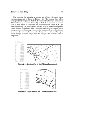 Section 4.6 Case Study 53 
After running the analysis, a contour plot of the x-direction stress 
component appears as shown in Figure 4-13. The contour lines labels 
correspond to the legend on the left. The element outlines are also shown. 
The maximum level occurs at the edge of the hole as expected. A clearer 
view of this region is shown in the enlargement of Figure 4-14. As 
mentioned before, the finite element method gives an approximate, not an 
exact, solution. An estimate of the error in the analysis is the range of stress 
change relative to the average element value across an element. In this case 
the corner element includes contour levels from 6 to 9 with a total range of 
about 1500 psi, or about 750 psi from the average. The estimated error is 
23 percent. 
Figure 4-13. Contour Plot of the X Stress Component 
Figure 4-14. Zoom View of the X Stress Contour Plot 
 