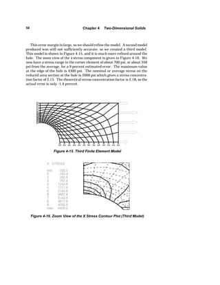 54 Chapter 4 Two-Dimensional Solids 
This error margin is large, so we should refine the model. A second model 
produced was still not sufficiently accurate, so we created a third model. 
This model is shown in Figure 4-15, and it is much more refined around the 
hole. The zoom view of the x stress component is given in Figure 4-16. We 
now have a stress range in the corner element of about 700 psi, or about 350 
psi from the average, for a 9 percent estimated error. The maximum value 
at the edge of the hole is 4300 psi. The nominal or average stress on the 
reduced area section at the hole is 2000 psi which gives a stress concentra-tion 
factor of 2.15. The theoretical stress concentration factor is 2.18, so the 
actual error is only -1.4 percent. 
Figure 4-15. Third Finite Element Model 
Figure 4-16. Zoom View of the X Stress Contour Plot (Third Model) 
 