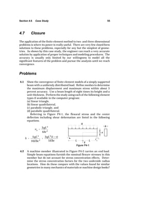 Section 4.6 Case Study 55 
c 
x  
3qL 2 
4bc 2 
G  
5qL 4 
16Ebc 3 
 
3qL 2(1Y) 
5Ebc 
4.7 Closure 
The application of the finite element method to two- and three-dimensional 
problems is where its power is really useful. There are very few closed form 
solutions to these problems, especially for any but the simplest of geome-tries. 
As shown by this case study, the engineer can reach a very accurate 
solution by application of proper techniques and modeling procedures. The 
accuracy is usually only limited by our willingness to model all the 
significant features of the problem and pursue the analysis until we reach 
convergence. 
Problems 
4.1 Show the convergence of finite element models of a simply supported 
beam with a uniformly distributed load. Refine meshes to determine 
the maximum displacement and maximum stress within about 5 
percent accuracy. Use a beam length of eight times its height and a 
unit thickness. Perform the study using each of the following element 
types if available in the computer program: 
(a) linear triangle, 
(b) linear quadrilateral, 
(c) parabolic triangle, and 
(d) parabolic quadrilateral. 
Referring to Figure P4-1, the flexural stress and the center 
deflection including shear deformation are listed in the following 
equations. 
4.2 A machine member illustrated in Figure P4-2 carries an end load. 
Simple beam equations furnish the nominal flexure stresses in this 
member but do not account for stress concentration effects. Deter-mine 
the stress concentration factors for the two underside radius 
locations. How do these compare with the values found for similar 
geometries in many mechanics of materials or machine design books? 
 