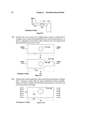 56 Chapter 4 Two-Dimensional Solids 
4.3 Analyze the two tensile bar configurations shown in Figure P4-3. 
Compare your results with published stress concentration factors. Is 
there a significant interaction effect between the two geometrical 
discontinuities for the bar in (b)? 
4.4 Analyze the tensile loaded bar with an off-center hole shown in Figure 
P4-4. Compare results with the closest published results available. 
Make successive models with the hole moving closer to the side and 
see if any pattern develops. 
 
