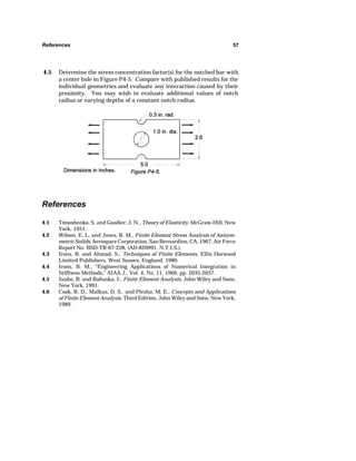 References 57 
4.5 Determine the stress concentration factor(s) for the notched bar with 
a center hole in Figure P4-5. Compare with published results for the 
individual geometries and evaluate any interaction caused by their 
proximity. You may wish to evaluate additional values of notch 
radius or varying depths of a constant notch radius. 
References 
4.1 Timoshenko, S. and Goodier, J. N., Theory of Elasticity, McGraw-Hill, New 
York, 1951. 
4.2 Wilson, E. L. and Jones, R. M., Finite Element Stress Analysis of Axisym-metric 
Solids, Aerospace Corporation, San Bernardino, CA, 1967, Air Force 
Report No. BSD-TR-67-228, (AD-820991, N.T.I.S.). 
4.3 Irons, B. and Ahmad, S., Techniques of Finite Elements, Ellis Horwood 
Limited Publishers, West Sussex, England, 1980. 
4.4 Irons, B. M., Engineering Applications of Numerical Integration in 
Stiffness Methods, AIAA J., Vol. 4, No. 11, 1966, pp. 2035-2037. 
4.5 Szabo, B. and Babuska, I., Finite Element Analysis, John Wiley and Sons, 
New York, 1991. 
4.6 Cook, R. D., Malkus, D. S., and Plesha, M. E., Concepts and Applications 
of Finite Element Analysis, Third Edition, John Wiley and Sons, New York, 
1989. 
 