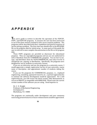 58 
A P P E N D I X 
This user's guide is written to describe the operation of the FEPCIP, 
FEPC, and FEPCOP programs. It assumes the user has been instructed 
in use of the finite element method to solve stress analysis problems. The 
programs will be described with their capabilities and general sequence of 
use for solving a problem. The first-time user should refer to the README 
file on the program disk for initial setup. In some parts of this guide the 
user is referred to more complete documentation in the file on the program 
disk. 
These FEPC programs are provided as shareware for educational 
purposes. They are copyrighted programs and you are not authorized to 
sell or distribute them for COMMERCIAL purposes. You are free to use, 
copy, and distribute them for NONCOMMERCIAL uses only if no fee is 
charged for use, copying, or distribution. Specifically, the programs were 
designed for use by students in university courses. 
If you are an instructor and use the programs in a university course, I 
would appreciate a simple registration (no fee) of your university, course 
name or description, and approximate number of students taking the 
course. 
If you use the programs for COMMERCIAL purposes, i.e., employed 
engineering, consulting, sponsored research, etc., a partial registration fee 
to continue the software development would be appreciated. For a full 
registration fee, you will receive the latest version, fully dimensioned, to 
run on an IBM-PC or compatible with 640K RAM. Please state the current 
version number of the software you are using. Send inquiries to: 
Dr. C. E. Knight 
Professor of Mechanical Engineering 
914 Ballard Ct. 
Blacksburg, VA 24060 
The programs are continually under development and your comments 
concerning present features or future enhancements would be appreciated. 
 