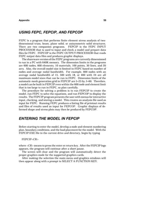 Appendix 59 
USING FEPC, FEPCIP, AND FEPCOP 
FEPC is a program that performs finite element stress analysis of two-dimensional 
truss, beam, plane solid, or axisymmetric solid structures. 
There are two companion programs. FEPCIP is the FEPC INPUT 
PROCESSOR that is used to input and check a model and prepare data 
files for FEPC. FEPCOP is the FEPC OUTPUT PROCESSOR that reads 
FEPC output data files and produces graphic displays. 
The shareware version of the FEPC programs are currently dimensioned 
to run in a PC with 640K memory. The dimension limits in the programs 
are 600 nodes, 600 elements, 10 materials, 100 points, 30 lines, and 20 
arcs. Also, the overall model size is limited in FEPC based on number of 
nodes and average nodal bandwidth. For example, 600 nodes with an 
average nodal bandwidth of 15, 500 with 18, or 400 with 24 are all 
maximum model sizes that can be run in FEPC. Dimension limits of the 
automatic mesh generation grid in FEPCIP are I=25 by J=60. Therefore, 
a model can be built in FEPCIP even within the 600 node and element limit 
that is too large to run in FEPC, so plan carefully. 
The procedure for solving a problem is to run FEPCIP to create the 
model, run FEPC to solve the equations, and run FEPCOP to display the 
results. The FEPCIP program presents the user with menus for interactive 
input, checking, and storing a model. This creates an analysis file used as 
input for FEPC. Running FEPC produces a listing file of printout results 
and files of results used as input for FEPCOP. Graphic displays of de-formed 
shape and stress plots may then be produced by FEPCOP. 
ENTERING THE MODEL IN FEPCIP 
Before starting to enter the model, develop a node and element numbering 
plan, boundary conditions, and the load placement for the model. With the 
FEPCIP.EXE file in the current drive and directory, begin by typing 
FEPCIPCR 
where CR means to press the enter or return key. After the FEPCIP logo 
appears, the program will continue after a short pause. 
The screen will clear and the program will automatically detect the 
proper graphics mode for the supported graphics cards. 
After making the selection the main menu and graphics windows will 
then appear along with a prompt to SELECT A FUNCTION KEY. 
 