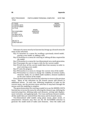 60 Appendix 
INPUT PROCESSOR FINITE ELEMENT PERSONAL COMPUTER DATE TIME 
TITLE: 
F1 FILES MODEL 
F2 MODEL DATA SUMMARY 
F3 2D AUTOMSH WINDOW 
F4 TITLE 
MODEL 
F6 CLEAR MEM GRAPHICS 
F7 EXIT WINDOW 
F8 VIEW OPTS 
F9 DSPLY OPTS 
SELECT A 
FUNCTION KEY 
Selection of a menu item by its function key brings up a branch menu for 
many of the selections. 
Key F1 branches to a menu for recalling a previously stored model, 
storing a new model, or adding a title. 
Key F2 branches to a menu for entering or editing all data required for 
the model. 
Key F3 branches to a menu for two-dimensional area mesh generation. 
Key F4 prompts the user to input a title for the current model. 
Key F6 will clear all the current model data from memory in order to 
start entering a new model. 
Key F7 exits the program. 
Key F8 branches to a menu to change the current view of the model. 
Key F9 branches to a menu to change the visibility of entities (nodes, 
elements, loads, etc.) or labels (node numbers, element numbers) 
on the next redraw of the model. 
Every branch menu has a function key selection to return to the previous 
menu. Many of the selections on the branch menus will branch to 
additional menus. In each case, following completion of tasks on the 
current menu, use the previous menu selection to step back through the 
menus until the modeling is complete. 
The general procedure for entering a model is to use the MODEL DATA 
function key to access the menu for selecting the element type, defining the 
material properties, defining nodes and elements, setting node displace-ment 
restraints, and applying loads. For truss and beam element models, 
all the model data are entered from this menu and its branch menus. 
Two-dimensional solid models using plane stress, plane strain, or 
axisymmetric elements may first use the 2D AUTOMSH selection to 
generate the model mesh of nodes and elements. Once the nodes and 
 