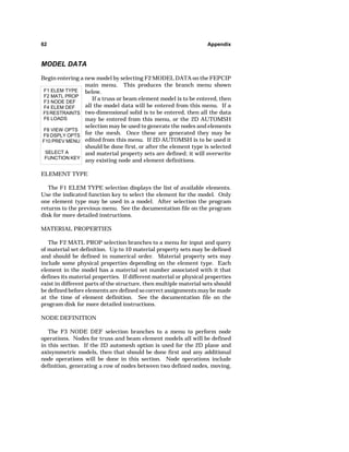 62 Appendix 
MODEL DATA 
Begin entering a new model by selecting F2 MODEL DATA on the FEPCIP 
F1 ELEM TYPE 
F2 MATL PROP 
F3 NODE DEF 
F4 ELEM DEF 
F5 RESTRAINTS 
F6 LOADS 
F8 VIEW OPTS 
F9 DSPLY OPTS 
F10 PREV MENU 
SELECT A 
FUNCTION KEY 
main menu. This produces the branch menu shown 
below. 
If a truss or beam element model is to be entered, then 
all the model data will be entered from this menu. If a 
two-dimensional solid is to be entered, then all the data 
may be entered from this menu, or the 2D AUTOMSH 
selection may be used to generate the nodes and elements 
for the mesh. Once these are generated they may be 
edited from this menu. If 2D AUTOMSH is to be used it 
should be done first, or after the element type is selected 
and material property sets are defined; it will overwrite 
any existing node and element definitions. 
ELEMENT TYPE 
The F1 ELEM TYPE selection displays the list of available elements. 
Use the indicated function key to select the element for the model. Only 
one element type may be used in a model. After selection the program 
returns to the previous menu. See the documentation file on the program 
disk for more detailed instructions. 
MATERIAL PROPERTIES 
The F2 MATL PROP selection branches to a menu for input and query 
of material set definition. Up to 10 material property sets may be defined 
and should be defined in numerical order. Material property sets may 
include some physical properties depending on the element type. Each 
element in the model has a material set number associated with it that 
defines its material properties. If different material or physical properties 
exist in different parts of the structure, then multiple material sets should 
be defined before elements are defined so correct assignments may be made 
at the time of element definition. See the documentation file on the 
program disk for more detailed instructions. 
NODE DEFINITION 
The F3 NODE DEF selection branches to a menu to perform node 
operations. Nodes for truss and beam element models all will be defined 
in this section. If the 2D automesh option is used for the 2D plane and 
axisymmetric models, then that should be done first and any additional 
node operations will be done in this section. Node operations include 
definition, generating a row of nodes between two defined nodes, moving, 
 