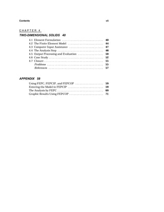 Contents vii 
C H A P T E R 4 
TWO-DIMENSIONAL SOLIDS 40 
4.1 Element Formulation . . . . . . . . . . . . . . . . . . . . . . . . . . . . 40 
4.2 The Finite Element Model . . . . . . . . . . . . . . . . . . . . . . . . 44 
4.3 Computer Input Assistance . . . . . . . . . . . . . . . . . . . . . . . 47 
4.4 The Analysis Step . . . . . . . . . . . . . . . . . . . . . . . . . . . . . . . 48 
4.5 Output Processing and Evaluation . . . . . . . . . . . . . . . . . 50 
4.6 Case Study . . . . . . . . . . . . . . . . . . . . . . . . . . . . . . . . . . . . . 52 
4.7 Closure . . . . . . . . . . . . . . . . . . . . . . . . . . . . . . . . . . . . . . . . 55 
Problems . . . . . . . . . . . . . . . . . . . . . . . . . . . . . . . . . . . . . . 55 
References . . . . . . . . . . . . . . . . . . . . . . . . . . . . . . . . . . . . . 57 
APPENDIX 58 
Using FEPC, FEPCIP, and FEPCOP . . . . . . . . . . . . . . . . . . . 59 
Entering the Model in FEPCIP . . . . . . . . . . . . . . . . . . . . . . . . 59 
The Analysis by FEPC . . . . . . . . . . . . . . . . . . . . . . . . . . . . . . . 69 
Graphic Results Using FEPCOP . . . . . . . . . . . . . . . . . . . . . . . 71 
 