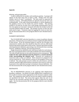 Appendix 63 
deleting, and querying nodes. 
A node is defined by its number and coordinate position. A prompt will 
appear on the data entry line to input a node. Simply enter the node 
number and its X and Y coordinates. The data must be separated by 
commas or spaces. All leading blanks are ignored, but do not enter any 
trailing blanks. If the node is generated properly, it will be displayed on 
the graphics screen if it lies inside the current window. The starting 
window is 10 units by 10 units, but it will change automatically if any of 
the view options are exercised. Autoscale will resize the window so that all 
currently defined nodes fit inside. The prompt recycles so that the next 
node may be input. Terminate input by tapping the return or enter key. 
See the documentation file on the program disk for more detailed instruc-tions. 
ELEMENT DEFINITION 
The F4 ELEM DEF selection branches to a menu to perform element 
operations. Elements for truss and beam element models all will be defined 
in this section. If the 2D automesh option is used for the 2D plane and 
axisymmetric models, then that should be done first and any addi-tional 
element operations will be done in this section. Element operations include 
selecting material, definition, generating a row of elements from a starting 
element, modifying, deleting, and querying elements. 
Single elements are defined by user selection of nodes for each element. 
The user is prompted to detect each node needed for the element definition. 
The order of node selection on two node elements is of no consequence. The 
nodes for four node elements must be picked in a counterclockwise 
order surrounding the element area. Elements are numbered in 
numerical order as they are defined. Their material set assigned is the 
current material set. Each element is drawn on the graphics screen as it 
is defined. The node prompts recycle to define the next element, and will 
continue until the right mouse button is pressed or the return or enter key 
is pressed at the node detect prompt to terminate element definition. See 
the documentation file on the program disk for more detailed instructions. 
RESTRAINTS 
The F5 RESTRAINTS selection is for applying node displacement 
boundary conditions. By default all nodes displacement components are 
free to take on nonzero values appropriate to the structure response under 
load. The components that must be zero for the model to behave properly 
are specified to be fixed. The menus that appear allow the user to set 
values for the restraints and then pick the nodes to which the set values 
apply. See the documentation file on the program disk for more detailed 
instructions. 
 