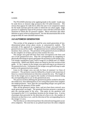 64 Appendix 
LOADS 
The F6 LOADS selection is for applying loads to the model. Loads may 
be node forces or element edge pressures (for 2-D solid elements). The 
menus that appear for node forces allow the user to set component values 
for the loads and then pick the nodes to which the set values apply. Edge 
pressure is applied by input of the pressure value and then selection of the 
elements to which the set pressure applies. Menu selections also allow 
deletion or query of forces and pressures. See the documentation file on the 
program disk for more detailed instructions. 
2-D AUTOMESH GENERATION 
This section of the program is used for area mesh generation of two-dimensional 
plane stress, plane strain, or axisymmetric models. The 
principle of the approach is a mapping of an integer area grid into the 
geometrical area of the model. The geometrical area is defined using point 
locations, lines, and arcs. The perimeter of the geometrical area is defined 
by the complete set of lines and arcs that enclose the area. 
The integer area grid will have lines that correspond to the lines and 
arcs of the geometrical area. Plan the correspondence by imagining or 
physically sketching on square grid paper the perimeter in the integer area. 
Use integer coordinates I and J with a range of 1 to IMAX and 1 to JMAX, 
respectively. IMAX and JMAX values are listed in the first section of this 
guide. A 1-by-1 square in the integer area grid will map to an element in 
the geometrical area. Grid points in the integer area grid will map to node 
points in the geometrical area model. 
Lines in the integer area can only be lines of constant I or lines of 
constant J. The perimeter must be defined by a head-to-tail connection of 
lines in a counterclockwise(ccw) direction around the area. The length of 
line in the integer area is equal to the number of elements desired along 
the corresponding line or arc in the geometrical area. 
The process involves defining the geometrical points needed to describe 
the model area, then defining lines or arcs using those points that complete 
the model perimeter. Next, plan the corresponding integer area grid to be 
mapped into the geometry of the model. 
After all the geometric points, lines, and arcs have been entered, area 
mesh generation can begin. The genmesh function presents a prompt to 
pick the starting point of the area. This point on the geometry will 
correspond to the 1,1 I,J coordinate location on the integer area. A series 
of prompts then proceeds for the detection of a line or arc, the number of 
elements on that line or arc, and the direction of the corresponding line in 
the integer I,J area. 
The first line or arc detected must have the selected starting point as one 
of its endpoints. The next line or arc picked must have the other endpoint 
 