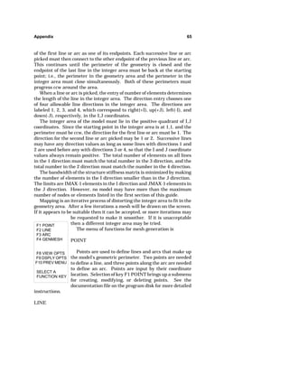 Appendix 65 
of the first line or arc as one of its endpoints. Each successive line or arc 
picked must then connect to the other endpoint of the previous line or arc. 
This continues until the perimeter of the geometry is closed and the 
endpoint of the last line in the integer area must be back at the starting 
point; i.e., the perimeter in the geometry area and the perimeter in the 
integer area must close simultaneously. Both of these perimeters must 
progress ccw around the area. 
When a line or arc is picked, the entry of number of elements determines 
the length of the line in the integer area. The direction entry chooses one 
of four allowable line directions in the integer area. The directions are 
labeled 1, 2, 3, and 4, which correspond to right(+I), up(+J), left(-I), and 
down(-J), respectively, in the I,J coordinates. 
The integer area of the model must lie in the positive quadrant of I,J 
coordinates. Since the starting point in the integer area is at 1,1, and the 
perimeter must be ccw, the direction for the first line or arc must be 1. The 
direction for the second line or arc picked may be 1 or 2. Successive lines 
may have any direction values as long as some lines with directions 1 and 
2 are used before any with directions 3 or 4, so that the I and J coordinate 
values always remain positive. The total number of elements on all lines 
in the 1 direction must match the total number in the 3 direction, and the 
total number in the 2 direction must match the number in the 4 direction. 
The bandwidth of the structure stiffness matrix is minimized by making 
the number of elements in the I direction smaller than in the J direction. 
The limits are IMAX-1 elements in the I direction and JMAX-1 elements in 
the J direction. However, no model may have more than the maximum 
number of nodes or elements listed in the first section of this guide. 
Mapping is an iterative process of distorting the integer area to fit in the 
geometry area. After a few iterations a mesh will be drawn on the screen. 
If it appears to be suitable then it can be accepted, or more iterations may 
F1 POINT 
F2 LINE 
F3 ARC 
F4 GENMESH 
F8 VIEW OPTS 
F9 DSPLY OPTS 
F10 PREV MENU 
SELECT A 
FUNCTION KEY 
be requested to make it smoother. If it is unacceptable 
then a different integer area may be tried. 
The menu of functions for mesh generation is 
POINT 
Points are used to define lines and arcs that make up 
the model's geometric perimeter. Two points are needed 
to define a line, and three points along the arc are needed 
to define an arc. Points are input by their coordinate 
location. Selection of key F1 POINT brings up a submenu 
for creating, modifying, or deleting points. See the 
documentation file on the program disk for more detailed 
instructions. 
LINE 
 