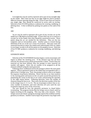66 Appendix 
A straight line may be used to represent all or part of any straight edge 
on the model. More than one line on an edge might be used to produce 
different element spacings along the edge. If two or more lines are used on 
any single edge, they should be connected in series with no overlap. 
Selection of key F2 LINE produces a submenu for creating, modifying, or 
deleting lines. A line is defined by picking two points at the ends of the 
line. 
ARC 
An arc may be used to represent all or part of any circular arc on the 
model up to 180 degrees included angle. If more than one arc is used on a 
circular arc of the model, then they should be connected in series. Three 
points along the arc are needed for the definition. They are the two 
endpoints and an intermediate point. Another point is created during 
definition of the arc at the arc's center of curvature. This may cause the 
autoscale function to reduce the model scale substantially if the arc radius 
is very large, in order to fit all the points on the graphics screen. Selection 
of key F3 ARC produces a submenu for creating, modifying, and deleting 
arcs. 
GENERATE MESH 
Selection of the F4 GENMESH function begins a series of prompts and 
inputs to define the meshing area. If the element type has not been 
selected, the element menu will be presented for a choice. If more than one 
material set has been defined, then the prompt to enter material set 
number will appear. Enter the set number to be assigned to all the 
elements defined using the mesh generator. 
Following these conditional entries the prompt to detect the start point 
appears. This is a geometric point on the model that corresponds to the 1,1 
point in the I,J integer area. Next, the prompt to detect a line or arc begins 
the sequence of perimeter definition. Detect the line or arc that connects 
to the starting point and starts on the ccw path around the perimeter by 
positioning the cursor on the line or arc center and pressing the spacebar 
or the right mouse button. Following detection, enter the number of 
elements along the line or arc. Then enter the direction number of the line 
in the integer area (1, 2, 3, or 4). The set of prompts to detect line or arc, 
enter number of elements, and enter direction all cycle until the user 
terminates input by entry of the return key. 
The user should be sure the geometry perimeter is closed before 
terminating. The program checks that the integer area is closed, and if so 
begins iterating on the mapping. This may take a few minutes. If the 
integer area is not closed, a program message reports this condition and the 
geometry is redrawn. Another trial to input the perimeter may begin with 
 
