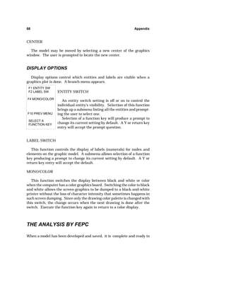 68 Appendix 
CENTER 
The model may be moved by selecting a new center of the graphics 
window. The user is prompted to locate the new center. 
DISPLAY OPTIONS 
Display options control which entities and labels are visible when a 
graphics plot is done. A branch menu appears. 
F1 ENTITY SW 
F2 LABEL SW 
F4 MONO/COLOR 
F10 PREV MENU 
SELECT A 
FUNCTION KEY 
ENTITY SWITCH 
An entity switch setting is off or on to control the 
individual entity's visibility. Selection of this function 
brings up a submenu listing all the entities and prompt-ing 
the user to select one. 
Selection of a function key will produce a prompt to 
change its current setting by default. A Y or return key 
entry will accept the prompt question. 
LABEL SWITCH 
This function controls the display of labels (numerals) for nodes and 
elements on the graphic model. A submenu allows selection of a function 
key producing a prompt to change its current setting by default. A Y or 
return key entry will accept the default. 
MONO/COLOR 
This function switches the display between black and white or color 
when the computer has a color graphics board. Switching the color to black 
and white allows the screen graphics to be dumped to a black-and-white 
printer without the loss of character intensity that sometimes happens in 
such screen dumping. Since only the drawing color palette is changed with 
this switch, the change occurs when the next drawing is done after the 
switch. Execute the function key again to return to a color display. 
THE ANALYSIS BY FEPC 
When a model has been developed and saved, it is complete and ready to 
 