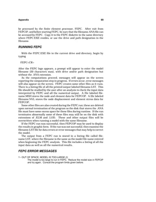 Appendix 69 
be processed by the finite element processor, FEPC. After exit from 
FEPCIP, and before starting FEPC, be sure that the filename.ANA file can 
be accessed by FEPC. Copy it to the FEPC diskette in the same directory 
where FEPC.EXE resides, or use the drive and path designation in the 
filename. 
RUNNING FEPC 
With the FEPC.EXE file in the current drive and directory, begin by 
typing 
FEPCCR 
After the FEPC logo appears, a prompt will appear to enter the model 
filename (20 characters max), with drive and/or path designation but 
without the .ANA extension. 
As the computations proceed, messages will appear on the screen 
reporting the computation step in progress. If errors occur, error messages 
will also appear on the screen. FEPC creates some other files as it runs. 
There is a listing file of all the printed output labeled filename.LST. This 
file should be studied by the user after an analysis to check the input data 
interpreted by FEPC and all the numerical output. A file labeled file-name. 
MSH stores the node and element data for FEPCOP. A file labeled 
filename.NVL stores the node displacement and element stress data for 
FEPCOP. 
Some other files are also created during the FEPC run; these are deleted 
upon normal termination of the program so the disk that stores the .ANA 
file must have some excess space for these files during runtime. If the run 
terminates abnormally some of these files may still be on the disk with 
extensions of .ELM and .LOD. These and other output files will be 
overwritten when running a model with the same filename. 
If the FEPC run was successful, then FEPCOP may be used to display 
the results in graphic form. If the run was not successful, then examine the 
filename.LST file for data errors or error messages that may help to correct 
the model. 
The output from a FEPC run is stored in a listing file called file-name. 
LST, where the filename is the same as the model file name entered 
when beginning the FEPC analysis. This file includes a listing of all the 
input data as well as all the numerical results. 
FEPC ERROR MESSAGES 
1 - OUT OF SPACE, MODEL IS TOO LARGE (I) 
The model is too large to run in FEPC. Reduce the model size in FEPCIP 
and try again. Consult the program limits given before. 
 