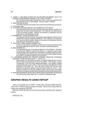 70 Appendix 
2 - NODE 'n' HAS BEEN PLACED ON AN INCLINED BOUNDARY, BUT IT IS 
ALREADY CONSTRAINED AGAINST X OR Y DISP. OR BOTH 
An inclined boundary angle is specified for node n, but an x or y restraint was 
also specified which is incompatible. Edit the model in FEPCIP. 
3 - FEPC.EXE file not found 
The FEPC.EXE file must reside in the current drive and directory to execute. 
4 - 5 No longer used. 
6 - 'm' ELEM IS HIGHER THAN NO. OF ELEMENTS IN THE GROUP 
The filename.ANA file has been corrupted because element number m is 
higher than the total number of elements. The *.ANA file is an ASCII file so 
it may be printed or edited. Examine its contents in comparison with the 
data printout in the filename.LST file. 
7 - ELEMENT NO 1 IS NOT DEFINED FIRST 
The filename.ANA file has been corrupted because element number 1 is not 
defined first in the list of element definitions. The *.ANA file is an ASCII file 
so it may be printed or edited. Examine its contents in com-parison with the 
data printout in the filename.LST file. 
8 - YOU HAVE A ZERO LENGTH ELEMENT #'m' 
A beam or truss element is defined using the same node for both ends or the 
two nodes defining the element have coincident coordinate locations. 
9 - BAD ELEMENT #'m' 
A quadrilateral element is improperly defined or is too distorted. Check for 
cw node order definition around the element ( it should be ccw), inside 
angles between sides greater than 180 degrees, butterfly-shaped element, 
or a triangle formed by using one node for two corners (this is legal if the last 
two nodes in the element definition are the same). 
10 - STIFFNESS MATRIX NOT POSITIVE DEFINITE, NEGATIVE STIFFNESS 
DIAGONAL TERM FOR EQUATION 'n', VALUE = '#' 
During solution of the system equations, a negative diagonal term is found 
which means that the equations cannot be solved. The equation number 
corresponds to the free node degree-of-freedom in the system ordered 
consecutively with node numbers. These are listed in the filename.LST file 
produced in the FEPC run. Find the node number from this list, then 
examine the elements defined using this node number for errors. If the 
equation number is 1 or the last equation number, then the error is probably 
due to lack of sufficient displacement restraints to prevent rigid body motion. 
11 - INCLINED BOUNDARY ANGLE MUST BE BETWEEN -89.99 AND +89.99 DEGR 
The inclined boundary angle input is outside the allowable range. 
GRAPHIC RESULTS USING FEPCOP 
After a successful run by FEPC, results files, filename.MSH and file-name. 
NVL, will have been created on the disk. These are the input files for 
output processing by FEPCOP. 
With the FEPCOP.EXE file in the current drive and directory, begin by 
typing 
FEPCOPCR 
 
