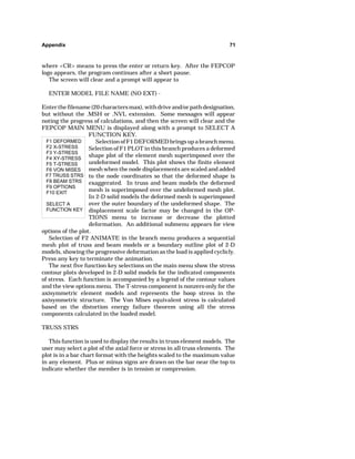 Appendix 71 
where CR means to press the enter or return key. After the FEPCOP 
logo appears, the program continues after a short pause. 
The screen will clear and a prompt will appear to 
ENTER MODEL FILE NAME (NO EXT) - 
Enter the filename (20 characters max), with drive and/or path designation, 
but without the .MSH or .NVL extension. Some messages will appear 
noting the progress of calculations, and then the screen will clear and the 
FEPCOP MAIN MENU is displayed along with a prompt to SELECT A 
F1 DEFORMED 
F2 X-STRESS 
F3 Y-STRESS 
F4 XY-STRESS 
F5 T-STRESS 
F6 VON MISES 
F7 TRUSS STRS 
F8 BEAM STRS 
F9 OPTIONS 
F10 EXIT 
SELECT A 
FUNCTION KEY 
FUNCTION KEY. 
Selection of F1 DEFORMED brings up a branch menu. 
Selection of F1 PLOT in this branch produces a deformed 
shape plot of the element mesh superimposed over the 
undeformed model. This plot shows the finite element 
mesh when the node displacements are scaled and added 
to the node coordinates so that the deformed shape is 
exaggerated. In truss and beam models the deformed 
mesh is superimposed over the undeformed mesh plot. 
In 2-D solid models the deformed mesh is superimposed 
over the outer boundary of the undeformed shape. The 
displacement scale factor may be changed in the OP-TIONS 
menu to increase or decrease the plotted 
deformation. An additional submenu appears for view 
options of the plot. 
Selection of F2 ANIMATE in the branch menu produces a sequential 
mesh plot of truss and beam models or a boundary outline plot of 2-D 
models, showing the progressive deformation as the load is applied cyclicly. 
Press any key to terminate the animation. 
The next five function key selections on the main menu show the stress 
contour plots developed in 2-D solid models for the indicated components 
of stress. Each function is accompanied by a legend of the contour values 
and the view options menu. The T-stress component is nonzero only for the 
axisymmetric element models and represents the hoop stress in the 
axisymmetric structure. The Von Mises equivalent stress is calculated 
based on the distortion energy failure theorem using all the stress 
components calculated in the loaded model. 
TRUSS STRS 
This function is used to display the results in truss element models. The 
user may select a plot of the axial force or stress in all truss elements. The 
plot is in a bar chart format with the heights scaled to the maximum value 
in any element. Plus or minus signs are drawn on the bar near the top to 
indicate whether the member is in tension or compression. 
 